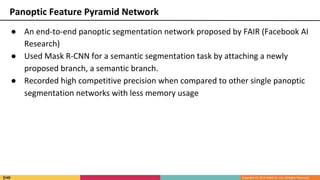 ● An end-to-end panoptic segmentation network proposed by FAIR (Facebook AI
Research)
● Used Mask R-CNN for a semantic segmentation task by attaching a newly
proposed branch, a semantic branch.
● Recorded high competitive precision when compared to other single panoptic
segmentation networks with less memory usage
Panoptic Feature Pyramid Network
 