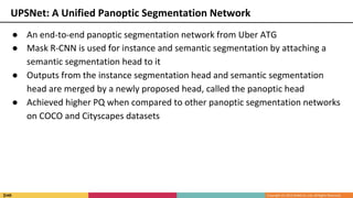 ● An end-to-end panoptic segmentation network from Uber ATG
● Mask R-CNN is used for instance and semantic segmentation by attaching a
semantic segmentation head to it
● Outputs from the instance segmentation head and semantic segmentation
head are merged by a newly proposed head, called the panoptic head
● Achieved higher PQ when compared to other panoptic segmentation networks
on COCO and Cityscapes datasets
UPSNet: A Unified Panoptic Segmentation Network
 
