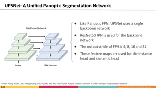 UPSNet: A Unified Panoptic Segmentation Network
● Like Panoptic FPN, UPSNet uses a single
backbone network
● ResNet50 FPN is used for the backbone
network
● The output stride of FPN is 4, 8, 16 and 32
● These feature maps are used for the instance
head and semantic head
Yuwen Xiong, Renjie Liao, Hengshuang Zhao, Rui Hu, Min Bai, Ersin Yumer, Raquel Urtasun. UPSNet: A Unified Panoptic Segmentation Network
 