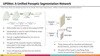 UPSNet: A Unified Panoptic Segmentation Network
● Deformable conv is used on the output of FPN
● Upsampling is used to make all feature maps
be the same size after DC
● Concat is applied followed by 1x1 conv to
classify each pixel
● The goal of the semantic head is classifying
every pixel in the image, while not affecting
thing class predictions
● Cross entropy loss and RoI loss are used for
the semantic head
● Thing classes will be classified and detected
by this branch, just like as in the Mask R-CNN
● The goal of this head is classifying thing
classes by extracting instance-aware features
Yuwen Xiong, Renjie Liao, Hengshuang Zhao, Rui Hu, Min Bai, Ersin Yumer, Raquel Urtasun. UPSNet: A Unified Panoptic Segmentation Network
 