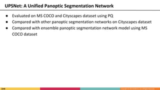 ● Evaluated on MS COCO and Cityscapes dataset using PQ
● Compared with other panoptic segmentation networks on Cityscapes dataset
● Compared with ensemble panoptic segmentation network model using MS
COCO dataset
UPSNet: A Unified Panoptic Segmentation Network
 