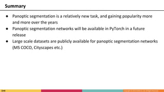 ● Panoptic segmentation is a relatively new task, and gaining popularity more
and more over the years
● Panoptic segmentation networks will be available in PyTorch in a future
release
● Large scale datasets are publicly available for panoptic segmentation networks
(MS COCO, Cityscapes etc.)
Summary
 