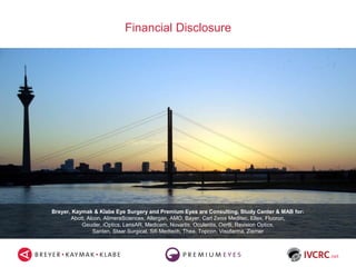 Financial Disclosure
Breyer, Kaymak & Klabe Eye Surgery and Premium Eyes are Consulting, Study Center & MAB for:
Abott, Alcon, AlimeraSciences, Allergan, AMO, Bayer, Carl Zeiss Meditec, Ellex, Fluoron,
Geuder, iOptics, LensAR, Medicem, Novartis, Oculentis, Oertli, Revision Optics,
Santen, Staar Surgical, Sifi Medtech, Thea, Topcon, Visufarma, Ziemer
 