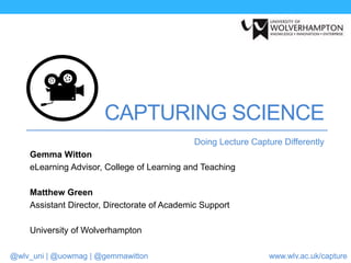 @wlv_uni | @uowmag | @gemmawitton www.wlv.ac.uk/capture
CAPTURING SCIENCE
Doing Lecture Capture Differently
Gemma Witton
eLearning Advisor, College of Learning and Teaching
Matthew Green
Assistant Director, Directorate of Academic Support
University of Wolverhampton
 