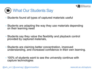 @wlv_uni | @uowmag | @gemmawitton www.wlv.ac.uk/capture
What Our Students Say
• Students found all types of captured materials useful
• Students are adapting the way they use materials depending
on their learning need
• Students say they value the flexibility and playback control
provided by captured materials,
• Students are claiming better concentration, improved
understanding, and increased confidence in their own learning.
• 100% of students want to see the university continue with
capture technologies
 