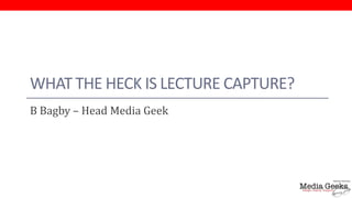 WHAT THE HECK IS LECTURE CAPTURE?
B Bagby – Head Media Geek
 