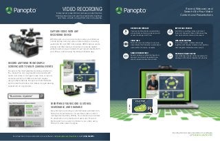 Capture Video with Any
recording Device
With Panopto, you can record video using your Windows
or Mac laptop and any video capture device, including
webcams, DV and HDV camcorders, HDMI capture cards,
analog and VGA devices, document cameras, digital
white boards, and pen tablets. Or just record directly from
your iPhone or iPad using the Panopto Mobile app.
Everything you record is stored,
searchable,and sharable
Every Panopto recording is automatically uploaded into
Panopto’s cloud-hosted or on-premises video content
management system (VCMS). Your videos are encoded
for playback on any device.And users can find and
fast-forward to any word or phrase in your video using
Panopto’s video search engine.
record anythIng from simple
screencasts to multi-camera events
Panopto is the most versatile recording solution on
the market.You can capture HD screencasts with
audio and video in a single mouse click, or record
complex events from different camera angles
using multiple laptops. Panopto will automatically
synchronize the streams and deliver a single viewing
experience on any device.
For a free trial or to see a live demo of our software,
visit panopto.com/free-trial
Record,Webcast, and
Search All of Your Video
Content and Presentations
For a free trial or to see a live demo of our software, visit panopto.com/free-trial or call 1 (855) PANOPTO.
VIDEO RECORDING
Easily record presentations, lectures, product demos,
training videos, launch events, screencasts, meetings,
and more - all with an app that runs on any laptop.
SEARCH INSIDE VIDEO
Search inside your video footage for a
keyword or concept as easily as you
search inside documents or email.
PLAYBACK ON ANY DEVICE
Automatically encode all of your videos for
viewing on PCs, Macs, tablets, and phones.
RECORD AND WEBCAST
Capture and live stream presentations,
product demos, training videos, launch
events, meetings, and more.
IMPORT AND ENCODE
Dust off your existing videos and import
them into Panopto’s Video CMS where they
can be searched, shared, and viewed.
VIDEO CMS
Store all of your recordings in a secure
video library that includes a web-based
video editor and video analytics.
WEB-BASED EDITING
Trim videos, splice multiple recordings
together, edit chapter markers and captions,
and integrate interactive web content.
TM TM
 
