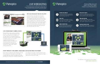Panopto is the most versatile webcasting
solution on the market. By plugging more
than one camera into your laptop, you
can live stream up to five HD video feeds
simultaneously. Or for more complex events
and large venues, you can stream
multiple video feeds using a
distributed network of laptops and
recording devices. Panopto will
automatically sync the feeds and
provide your viewers with a single
viewing experience.
Every Panopto webcast is automatically recorded
and uploaded into Panopto’s cloud-hosted or
on-premises video content management system
(VCMS).Your videos are encoded for playback on
For a free trial or to see a live demo of our software,
visit panopto.com/free-trial
Record,Webcast, and
Search All of Your Video
Content and Presentations
For a free trial or to see a live demo of our software, visit panopto.com/free-trial or call 1 (855) PANOPTO.
LIVE WEBCASTING
There’s never been an easier way to stream live HD
video and screencasts to thousands of viewers around
the world.WIth Panopto, all you need is your laptop.
SEARCH INSIDE VIDEO
Search inside your video footage for a
keyword or concept as easily as you
search inside documents or email.
PLAYBACK ON ANY DEVICE
Automatically encode all of your videos for
viewing on PCs, Macs, tablets, and phones.
RECORD AND WEBCAST
Capture and live stream presentations,
product demos, training videos, launch
events, meetings, and more.
IMPORT AND ENCODE
Dust off your existing videos and import
them into Panopto’s Video CMS where they
can be searched, shared, and viewed.
VIDEO CMS
Store all of your recordings in a secure
video library that includes a web-based
video editor and video analytics.
WEB-BASED EDITING
Trim videos, splice multiple recordings
together, edit chapter markers and captions,
and integrate interactive web content.
TM
ONE CLICK BROADCAST FROMYOUR LAPTOP
Live webcasting presentations and events
typically involves specialized AV equipment
and professional services. Not with Panopto.All
you need is a Windows laptop and a recording
device - anything from a webcam to an HDV
camcorder. Simply launch the Panopto software,
plug in your camera, and in two mouse clicks,
you can be live streaming your screen content
and HD video to thousands of people around
the world. It’s really that simple.
LIVE STREAM multi-camera events
EVERY WEBCAST IS RECORDED, SEARCHABLE,AND ACCESSIBLE ON-DEMAND
any device.And viewers can find and fast-forward
to any word in your videos using Panopto’s unique
inside-video search technology.
TM
 