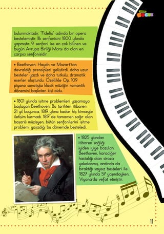 bulunmaktadır. “Fidelio” adında bir opera
bestelemiştir. İlk senfonisini 1800 yılında
yapmıştır. 9. senfoni ise en çok bilinen ve
bugün Avrupa Birliği Marşı da olan en
çarpıcı senfonisidir.
• Beethoven, Haydn ve Mozart’tan
devraldığı prensipleri geliştirdi, daha uzun
besteler yazdı ve daha tutkulu, dramatik
eserler oluşturdu. Özellikle Op. 109
piyano sonatıyla klasik müziğin romantik
dönemini başlatan kişi oldu.
• 1801 yılında işitme problemleri yaşamaya
başlayan Beethoven, Bu tarihten itibaren
21 yıl boyunca, 1819 yılına kadar hiç kimseyle
iletişim kurmadı. 1817 de tamamen sağır olan
başarılı müzisyen, bütün senfonilerini işitme
problemi yaşadığı bu dönemde besteledi.
• 1825 yılından
itibaren sağlığı
iyiden iyiye bozulan
Beethoven, karaciğer
hastalığı olan siroza
yakalanmış, ardında da
bıraktığı sayısız besteleri ile
1827 yılında 57 yaşındayken,
Viyana’da vefat etmiştir.
11
 