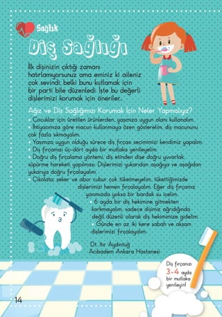 Diş Sağlığı
Ağız ve Diş Sağlığımızı Korumak İçin Neler Yapmalıyız?
• Çocuklar için üretilen ürünlerden, yaşımıza uygun olanı kullanalım.
• İhtiyacımıza göre macun kullanmaya özen gösterelim, diş macununu
çok fazla sıkmayalım.
• Yaşımıza uygun olduğu sürece diş fırçası seçimimizi kendimiz yapalım.
• Diş fırçamızı üç-dört ayda bir mutlaka yenileyelim.
• Doğru diş fırçalama yöntemi, diş etinden dişe doğru yuvarlak,
süpürme hareketi yapılması. Dişlerimizi yukarıdan aşağıya ve aşağıdan
yukarıya doğru fırçalayalım.
• Çikolata, şeker ve abur cubur çok tüketmeyelim, tükettiğimizde
dişlerimizi hemen fırçalayalım. Eğer diş fırçamız
yanımızda yoksa bir bardak su içelim.
• 6 ayda bir diş hekimine gitmekten
korkmayalım, sadece dişimiz ağrıdığında
değil düzenli olarak diş hekimimize gidelim.
• Günde en az iki kere sabah ve akşam
dişlerimizi fırçalayalım.
Dt. Itır Aydıntuğ
Acıbadem Ankara Hastanesi
İlk dişinizin çıktığı zamanı
hatırlamıyorsunuz ama eminiz ki aileniz
çok sevindi; belki bunu kutlamak için
bir parti bile düzenledi. İşte bu değerli
dişlerimizi korumak için öneriler...
Diş fırçanızı
3-4 ayda
bir mutlaka
yenileyin!
Sağlık
14
 