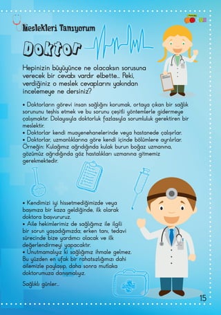 Doktor
• Doktorların görevi insan sağlığını korumak, ortaya çıkan bir sağlık
sorununu teşhis etmek ve bu sorunu çeşitli yöntemlerle gidermeye
çalışmaktır. Dolayısıyla doktorluk fazlasıyla sorumluluk gerektiren bir
meslektir.
• Doktorlar kendi muayenehanelerinde veya hastanede çalışırlar.
• Doktorlar, uzmanlıklarına göre kendi içinde bölümlere ayrılırlar.
Örneğin: Kulağımız ağrıdığında kulak burun boğaz uzmanına,
gözümüz ağrıdığında göz hastalıkları uzmanına gitmemiz
gerekmektedir.
• Kendimizi iyi hissetmediğimizde veya
başımıza bir kaza geldiğinde, ilk olarak
doktora başvururuz.
• Aile hekimlerimiz de sağlığımız ile ilgili
bir sorun yaşadığımızda; erken tanı, tedavi
sürecinde bize yardımcı olacak ve ilk
değerlendirmeyi yapacaktır.
• Unutmamalıyız ki sağlığımız ihmale gelmez.
Bu yüzden en ufak bir rahatsızlığımızı dahi
ailemizle paylaşıp, daha sonra mutlaka
doktorumuza danışmalıyız.
Sağlıklı günler...
Hepinizin büyüyünce ne olacaksın sorusuna
verecek bir cevabı vardır elbette... Peki,
verdiğiniz o meslek cevaplarını yakından
incelemeye ne dersiniz?
Meslekleri Tanıyorum
15
 