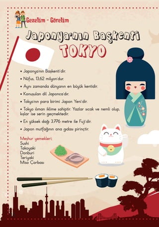 Gezelim - Görelim
Japonya’nın Başkenti
TOKYO
• Japonya’nın Başkenti’dir.
• Nüfus, 13,62 milyon’dur.
• Aynı zamanda dünyanın en büyük kentidir.
• Konuşulan dil Japonca’dır.
• Tokyo’nın para birimi Japon Yeni’dir.
• Tokyo ılıman iklime sahiptir. Yazlar sıcak ve nemli olup,
kışlar ise serin geçmektedir.
• En yüksek dağı 3.776 metre ile Fuji’dir.
• Japon mutfağının ana gıdası pirinçtir.
Meşhur yemekleri;
Sushi
Takoyaki
Donburi
Teriyaki
Miso Çorbası
16
 