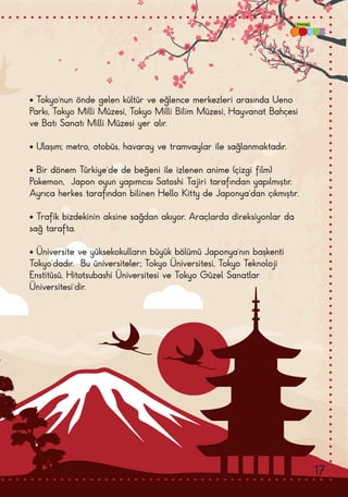 • Tokyo’nun önde gelen kültür ve eğlence merkezleri arasında Ueno
Parkı, Tokyo Milli Müzesi, Tokyo Milli Bilim Müzesi, Hayvanat Bahçesi
ve Batı Sanatı Milli Müzesi yer alır.
• Ulaşım; metro, otobüs, havaray ve tramvaylar ile sağlanmaktadır.
• Bir dönem Türkiye’de de beğeni ile izlenen anime (çizgi film)
Pokemon,  Japon oyun yapımcısı Satoshi Tajiri tarafından yapılmıştır.  
Ayrıca herkes tarafından bilinen Hello Kitty de Japonya’dan çıkmıştır.
• Trafik bizdekinin aksine sağdan akıyor. Araçlarda direksiyonlar da
sağ tarafta.
• Üniversite ve yüksekokulların büyük bölümü Japonya’nın başkenti
Tokyo’dadır.  Bu üniversiteler; Tokyo Üniversitesi, Tokyo Teknoloji
Enstitüsü, Hitotsubashi Üniversitesi ve Tokyo Güzel Sanatlar
Üniversitesi’dir.
17
 