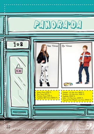 PANORA’DA
Bolero: Panço 97,95 TL.
Bluz: Panço 61,95 TL.
Pantolon: Panço 51,95 TL.
Ayakkabı: B&G Store 269,00 TL.
Gömlek:  U.S. Polo Assn. 89,95 TL.
Pantolon:  U.S. Polo Assn. 99,95 TL.
Ayakkabı: 129,95 TL.
Mont:  U.S. Polo Assn. 229,95 TL.
Oyuncak (Hot Wheels): Loco Poco 299,00 TL.
Naz Yılmaz Efe Yılmaz
22
 