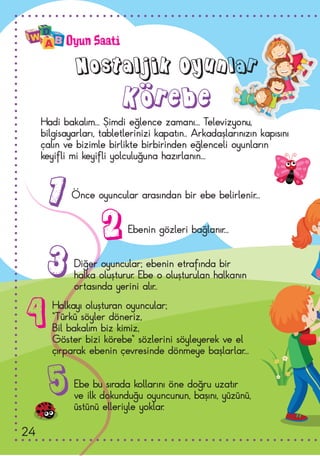 Oyun Saati
Nostaljik Oyunlar
Körebe
Hadi bakalım... Şimdi eğlence zamanı... Televizyonu,
bilgisayarları, tabletlerinizi kapatın.. Arkadaşlarınızın kapısını
çalın ve bizimle birlikte birbirinden eğlenceli oyunların
keyifli mi keyifli yolculuğuna hazırlanın...
Önce oyuncular arasından bir ebe belirlenir...
Ebenin gözleri bağlanır...
Diğer oyuncular; ebenin etrafında bir
halka oluşturur. Ebe o oluşturulan halkanın
ortasında yerini alır..
Ebe bu sırada kollarını öne doğru uzatır
ve ilk dokunduğu oyuncunun, başını, yüzünü,
üstünü elleriyle yoklar.
Halkayı oluşturan oyuncular;
“Türkü söyler döneriz,
Bil bakalım biz kimiz,
Göster bizi körebe” sözlerini söyleyerek ve el
çırparak ebenin çevresinde dönmeye başlarlar...
1
2
3
5
4
24
 