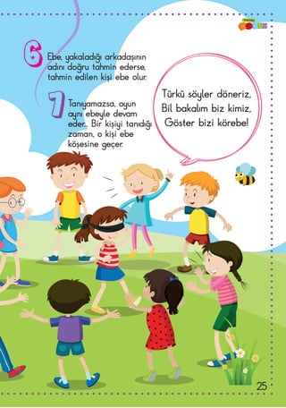 Ebe, yakaladığı arkadaşının
adını doğru tahmin ederse,
tahmin edilen kişi ebe olur.
Tanıyamazsa, oyun
aynı ebeyle devam
eder... Bir kişiyi tanıdığı
zaman, o kişi ebe
köşesine geçer.
Türkü söyler döneriz,
Bil bakalım biz kimiz,
Göster bizi körebe!
6
7
25
 