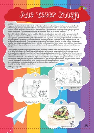 Nil Kayra Özoğuz 8-E
Yiğit Ali Güder 6-B
Jale Tezer Koleji
LİMON
Hayvanlar denilince herkesin aklına farklı farklı şeyler gelir.Benim aklıma ilk gelen ise kuşumuz Limon’du. 1. sınıfın
ortalarındaydık, teneffüs zili çaldıktan hemen sonra öğretmenimizi üzeri örtülü üç tane kafes ile merdivenden
çıkarken gördüm. Kafeslerin içindekileri çok merak etmiştim. Öğretmenimizin bizim sınıfa doğru geldiğini görünce
hemen sınıfa girdim. Öğretmenimiz sınıfa girdi ve arkasından gelen iki kişi de onu takip etti.
Ellerindeki kafesleri dolapların üzerine koydular. Öğretmenimiz kafeslerin üzerindeki örtüleri yavaşça indirdi. İlk
kafesten bir balık, ikincisinden bir kaplumbağa ve son olarak üçüncü kafesten de sarı bir kanarya çıktı. Herkes
şaşkın gözlerle öğretmenimize bakıyordu. Öğretmenimiz bize hayvanları nasıl besleyeceğimizi anlattı. Sonra bir isim
arayışına geçtik. Kaplumbağa ya da balıkların adını hatırlamıyorum ama kuşumuzun adı için çok farklı fikirler öne
sürdüğümüzü ve sonuç olarak Limon ismine karar verdiğimizi hatırlıyorum. Teneffüs zili çalar çalmaz, bende diğer
çocuklar gibi dolaplara doğru koşup, Limon’u yakından incelemeye gittim. Limon sadece bizim değil tüm okulun ilgisini
çekmişti. Limon’a alışmamız hiç de zor olmamıştı. Kısa zamanda alıştığımız küçük kuşumuz artık sınıfımızın bir parçası
olmuştu.
Limon’u herkes çok severdi ama sanırım ben ve sınıf arkadaşım Yasemin sürekli sınıfta oturduğumuz için Limon ile
biraz daha fazla ilgilenirdik. Teneffüslerde birlikte Limon ile konuşurduk bazen de bir kitap açıp önüne tutardık.
Limon da kafasını sağa sola hareket ettirip kitabı okurdu ya da bize öyle gelirdi. İşin daha ilginci ise Limon‘un çarpım
tablosunu bilmesiydi. Yasemin ve ben Limon’a çarpım tablosundan soru sorar ve şıkları söyler, bir yandan da kafesteki
bölümleri işaret ederdik. Limon da hemen doğru cevabı söylerken işaret ettiğimiz yere giderdi. Yasemin ve ben 4.
sınıfı bitirmek üzereydik. Mezuniyetimize çok az kalmıştı. Bir gün okula gittiğimde Yasemin ağlıyordu, Limon ölmüştü.
Limon’un ölümüne çok üzüldük ve onu hiçbir zaman unutmadık. Herkes Limon’un ortalama
ömrünü doldurduğu için öldüğünü düşünse de ben Limon’un bizim ayrılacağımızı
hissettiği için üzülüp öldüğüne inandım hep.
Elif Duran 6-C
Nazlı İrem Şahin 6-A
35
 