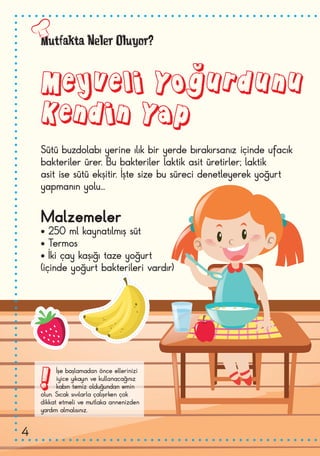 Mutfakta Neler Oluyor?
Meyveli Yoğurdunu
Kendin Yap
!İşe başlamadan önce ellerinizi
iyice yıkayın ve kullanacağınız
kabın temiz olduğundan emin
olun. Sıcak sıvılarla çalışırken çok
dikkat etmeli ve mutlaka annenizden
yardım almalısınız.
Sütü buzdolabı yerine ılık bir yerde bırakırsanız içinde ufacık
bakteriler ürer. Bu bakteriler laktik asit üretirler; laktik
asit ise sütü ekşitir. İşte size bu süreci denetleyerek yoğurt
yapmanın yolu...
Malzemeler
• 250 ml kaynatılmış süt
• Termos
• İki çay kaşığı taze yoğurt
(içinde yoğurt bakterileri vardır)
4
 