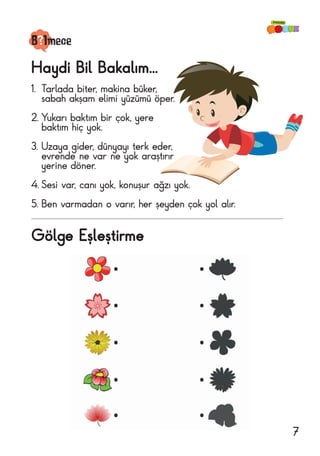 Gölge Eşleştirme
B lmece
Haydi Bil Bakalım...
1.	 Tarlada biter, makina büker,
sabah akşam elimi yüzümü öper.
2.	Yukarı baktım bir çok, yere
baktım hiç yok.
3.	Uzaya gider, dünyayı terk eder,
evrende ne var ne yok araştırır
yerine döner.
4.	Sesi var, canı yok, konuşur ağzı yok.
5.	Ben varmadan o varır, her şeyden çok yol alır.
7
 