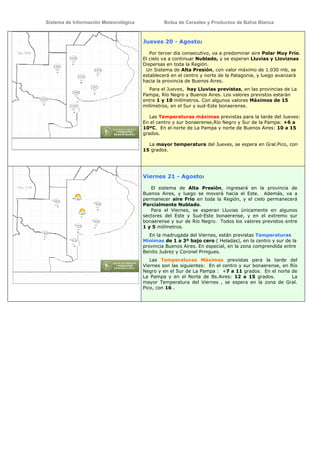Sistema de Información Meteorológica            Bolsa de Cereales y Productos de Bahía Blanca



                                       Jueves 20 - Agosto:

                                          Por tercer día consecutivo, va a predominar aire Polar Muy Frío.
                                       El cielo va a continuar Nublado, y se esperan Lluvias y Lloviznas
                                       Dispersas en toda la Región.
                                        Un Sistema de Alta Presión, con valor máximo de 1.030 mb, se
                                       establecerá en el centro y norte de la Patagonia, y luego avanzará
                                       hacia la provincia de Buenos Aires.
                                          Para el Jueves, hay Lluvias previstas, en las provincias de La
                                       Pampa, Río Negro y Buenos Aires. Los valores previstos estarán
                                       entre 1 y 10 milímetros. Con algunos valores Máximos de 15
                                       milímetros, en el Sur y sud-Este bonaerense.

                                          Las Temperaturas máximas previstas para la tarde del Jueves:
                                       En el centro y sur bonaerense,Río Negro y Sur de la Pampa: +6 a
                                       10ºC. En el norte de La Pampa y norte de Buenos Aires: 10 a 15
                                       grados.

                                         La mayor temperatura del Jueves, se espera en Gral.Pico, con
                                       15 grados.




                                       Viernes 21 - Agosto:

                                          El sistema de Alta Presión, ingresará en la provincia de
                                       Buenos Aires, y luego se moverá hacia el Este. Además, va a
                                       permanecer aire Frío en toda la Región, y el cielo permanecerá
                                       Parcialmente Nublado.
                                          Para el Viernes, se esperan Lluvias únicamente en algunos
                                       sectores del Este y Sud-Este bonaerense, y en el extremo sur
                                       bonaerense y sur de Río Negro. Todos los valores previstos entre
                                       1 y 5 milímetros.
                                          En la madrugada del Viernes, están previstas Temperaturas
                                       Mínimas de 1 a 3º bajo cero ( Heladas), en la centro y sur de la
                                       provincia Buenos Aires. En especial, en la zona comprendida entre
                                       Benito Juárez y Coronel Pringues.
                                          Las Temperaturas Máximas previstas para la tarde del
                                       Viernes son las siguientes: En el centro y sur bonaerense, en Río
                                       Negro y en el Sur de La Pampa : +7 a 11 grados. En el norte de
                                       La Pampa y en el Norte de Bs.Aires: 12 a 15 grados.            La
                                       mayor Temperatura del Viernes , se espera en la zona de Gral.
                                       Pico, con 16 .
 