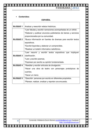 PANORAMA 2012


         Contenidos:
                                     ESPAÑOL


BLOQUE 1        Analizar y reescribir relatos históricos.
                *Leer fabulas y escribir narraciones acompañadas de un refrán.
                *Elaborar y publicar anuncios publicitarios de bienes y servicios
                proporcionados por su comunidad.
BLOQUE 2        *Busca información en fuentes de diversas para escribir textos
                expositivos.
                *Escribir leyendas y elaborar un comprendido.
                *Realizar un boletín informativo radiofónico.
                *Leer resumir y escribir textos expositivos que impliquen
BLOQUE 3        clasificación.
                *Leer y escribir poemas.
                *Expresar por escrito su opinión fundamentada.
BLOQUE 4        *Reeditar y escribir artículos de divulgación.
                *Hacer una obra de teatro con personajes prototípicos de
                cuentos.
                *Hacer un menú.
BLOQUE 5        *Describir personas por escrito en diferentes propósitos.
                *Planear, realizar, analizar y reportar una encuesta.




      4              Contenido: Hildeberta Osorio Romero azulyhilde@gmail.com Facebook:
                                                              hilde_estrella@hotmail.com
 