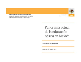 SUBSECRETARÍA DE EDUCACIÓN SUPERIOR
DIRECCIÓN GENERAL DE EDUCACIÓN SUPERIOR
PARA PROFESIONALES DE LA EDUCACIÓN
Panorama actual
de la educación
básica en México
PRIMER SEMESTRE
PLAN DE ESTUDIOS, 2012
 