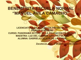 BENEMÉRITA ESCUELA NORMAL
“MANUEL ÁVILA CAMACHO”

LICENCIATURA EN EDUCACIÓN PREESCOLAR
PRIMER SEMESTRE
CURSO: PANORAMA ACTUAL DE LA EDUCACIÓN EN MÉXICO
MAESTRA: LUZ DEL CARMEN SANCHÉZ OLAZO
ALUMNA: GABRIELA CELAYA DE LA TORRE
Zacatecas, Zac., a 21 de enero de 2014

 