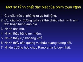 Một số tÝnh chất đặc biệt của phim toµn c¶nh
1. C¸c cấu tróc bị phẳng ra vµ trải rộng.
2. C¸c cấu tróc đường giữa cã thể chiếu như h×nh ảnh
đơn hoặc h×nh ảnh đ«i.
3. H×nh ảnh mờ.
4. Nh×n thấy bãng m« mềm.
5. Nh×n thấy c¸c khoảng khÝ.
6. Nh×n thấy cản quang vµ thấu quang tương đối.
7. Nhiều trường hợp chụp Panorama lµ duy nhất.
 