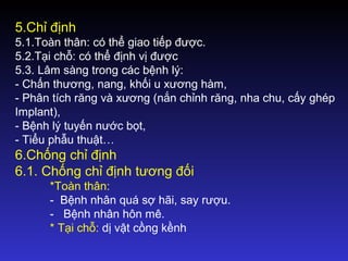 5.Chỉ định
5.1.Toàn thân: có thể giao tiếp được.
5.2.Tại chỗ: có thể định vị được
5.3. Lâm sàng trong các bệnh lý:
- Chấn thương, nang, khối u xương hàm,
- Phân tích răng và xương (nắn chỉnh răng, nha chu, cấy ghép
Implant),
- Bệnh lý tuyến nước bọt,
- Tiểu phẫu thuật…
6.Chống chỉ định
6.1. Chống chỉ định tương đối
*Toàn thân:
- Bệnh nhân quá sợ hãi, say rượu.
- Bệnh nhân hôn mê.
* Tại chỗ: dị vật cồng kềnh
 