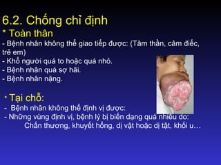 6.2. Chống chỉ định
* Toàn thân
- Bệnh nhân không thể giao tiếp được: (Tâm thần, câm điếc,
trẻ em)
- Khổ người quá to hoặc quá nhỏ.
- Bệnh nhân quá sợ hãi.
- Bệnh nhân nặng.
* Tại chỗ:
- Bệnh nhân không thể định vị được:
- Những vùng định vị, bệnh lý bị biến dạng quá nhiều do:
Chấn thương, khuyết hổng, dị vật hoặc dị tật, khối u…
 