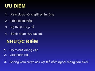 ƯU ĐIỂM
1. Xem được vùng giải phẫu rộng
2. Liều tia xạ thấp
3. Kỹ thuật chụp dễ
4. Bệnh nhân hợp tác tốt
NHƯỢC ĐIỂM
1. Độ rõ nét không cao
2. Giá thành đắt
3. Không xem được các vật thể nằm ngoài máng tiêu điểm
 