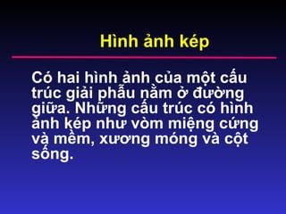 Hình ảnh kép
Có hai hình ảnh của một cấu
trúc giải phẫu nằm ở đường
giữa. Những cấu trúc có hình
ảnh kép như vòm miệng cứng
và mềm, xương móng và cột
sống.
 