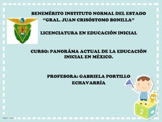 BENEMÉRITO INSTITUTO NORMAL DEL ESTADO 
‘’GRAL. JUAN CRISÓSTOMO BONILLA’’ 
LICENCIATURA EN EDUCACIÓN INICIAL 
CURSO: PANORÁMA ACTUAL DE LA EDUCACIÓN INICIAL EN MÉXICO. 
PROFESORA: GABRIELA PORTILLO 
ECHAVARRÍA  