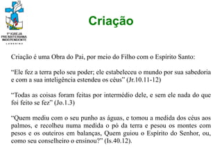 Criação
Criação é uma Obra do Pai, por meio do Filho com o Espírito Santo:
“Ele fez a terra pelo seu poder; ele estabeleceu o mundo por sua sabedoria
e com a sua inteligência estendeu os céus” (Jr.10.11-12)
“Todas as coisas foram feitas por intermédio dele, e sem ele nada do que
foi feito se fez” (Jo.1.3)
“Quem mediu com o seu punho as águas, e tomou a medida dos céus aos
palmos, e recolheu numa medida o pó da terra e pesou os montes com
pesos e os outeiros em balanças, Quem guiou o Espírito do Senhor, ou,
como seu conselheiro o ensinou?” (Is.40.12).
 