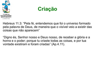 Criação
Hebreus 11.3: “Pela fé, entendemos que foi o universo formado
pela palavra de Deus, de maneira que o visível veio a existir das
coisas que não aparecem”
“Digno és, Senhor nosso e Deus nosso, de receber a glória e a
honra e o poder; porque tu criaste todas as coisas, e por tua
vontade existiram e foram criadas” (Ap.4.11).
 