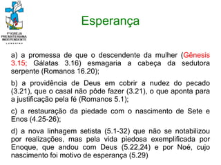 Esperança
a) a promessa de que o descendente da mulher (Gênesis
3.15; Gálatas 3.16) esmagaria a cabeça da sedutora
serpente (Romanos 16.20);
b) a providência de Deus em cobrir a nudez do pecado
(3.21), que o casal não pôde fazer (3.21), o que aponta para
a justificação pela fé (Romanos 5.1);
c) a restauração da piedade com o nascimento de Sete e
Enos (4.25-26);
d) a nova linhagem setista (5.1-32) que não se notabilizou
por realizações, mas pela vida piedosa exemplificada por
Enoque, que andou com Deus (5.22,24) e por Noé, cujo
nascimento foi motivo de esperança (5.29).
 