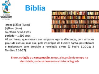 grego βίβλια (livros)
βίβλιον (livro)
coletânia de 66 livros
período ~ 1.500 anos
40 escritores, que viveram em tempos e lugares diferentes, com variados
graus de cultura, mas que, pela inspiração do Espírito Santo, perceberam
e registraram com precisão a revelação divina (2 Pedro 1.20-21; 2
Timóteo 3.16-17).
Entre a criação e a consumação, temos a inserção do tempo na
eternidade, onde se desenrola a História Sagrada
Bíblia
 