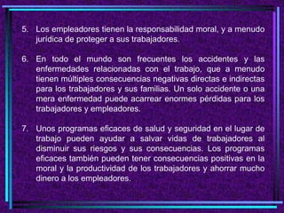 5. Los empleadores tienen la responsabilidad moral, y a menudo
jurídica de proteger a sus trabajadores.
6. En todo el mundo son frecuentes los accidentes y las
enfermedades relacionadas con el trabajo, que a menudo
tienen múltiples consecuencias negativas directas e indirectas
para los trabajadores y sus familias. Un solo accidente o una
mera enfermedad puede acarrear enormes pérdidas para los
trabajadores y empleadores.
7. Unos programas eficaces de salud y seguridad en el lugar de
trabajo pueden ayudar a salvar vidas de trabajadores al
disminuir sus riesgos y sus consecuencias. Los programas
eficaces también pueden tener consecuencias positivas en la
moral y la productividad de los trabajadores y ahorrar mucho
dinero a los empleadores.
 