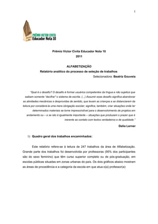 1




                         Prêmio Victor Civita Educador Nota 10
                                             2011


                                     ALFABETIZAÇÃO
              Relatório analítico do processo de seleção de trabalhos
                                                            Selecionadora: Beatriz Gouveia




      “Qual é o desafio? O desafio é formar usuários competentes da língua e não sujeitos que
 saibam somente “decifrar” o sistema de escrita. (...) Assumir esse desafio significa abandonar
as atividades mecânicas e desprovidas de sentido, que levam as crianças a se distanciarem da
leitura por considerá-la uma mera obrigação escolar; significa, também, criar situações onde ler
        determinados materiais se torne imprescindível para o desenvolvimento de projetos em
   andamento ou – e se isto é igualmente importante – situações que produzam o prazer que é
                                   inerente ao contato com textos verdadeiros e de qualidade.”

                                                                                 Delia Lerner


   1) Quadro geral dos trabalhos encaminhados:


       Este relatório refere-se à leitura de 247 trabalhos da área de Alfabetização.
Grande parte dos trabalhos foi desenvolvida por professoras (95% dos participantes
são do sexo feminino) que têm curso superior completo ou de pós-graduação, em
escolas públicas situadas em zonas urbanas do país. Os dois gráficos abaixo mostram
as áreas de procedência e a categoria da escola em que atua o(a) professor(a):
 