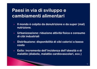 Il mondo è colpito da denutrizione e da super (mal)
nutrizione.
Urbanizzazione: riduzione attività fisica e consumo
di cibi industriali
Distribuzione: disponibilità di cibi calorici a basso
costo
Esito: incremento dell’incidenza dell’obesità e di
malattie (diabete, malattie cardiovascolari, ecc.)


                                                        13
 