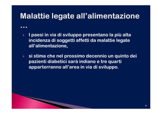 I paesi in via di sviluppo presentano la più alta
incidenza di soggetti affetti da malattie legate
all’alimentazione,

si stima che nel prossimo decennio un quinto dei
pazienti diabetici sarà indiano e tre quarti
apparterranno all’area in via di sviluppo.




                                                    14
 