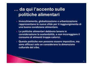 Invecchiamento, globalizzazione e urbanizzazione
rappresentano le nuove sfide per il raggiungimento di
una buona condizione alimentare.
Le politiche alimentari debbono tenere in
considerazione la sostenibilità, e non incoraggiare il
consumo di alimenti troppo calorici.
Queste politiche non possono essere impositive, ma
sono efficaci solo se considerano la dimensione
culturale del cibo.




                                                         15
 