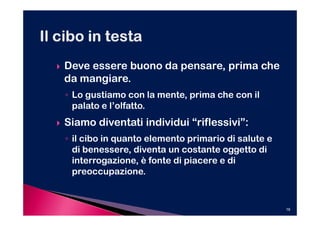 Deve essere buono da pensare, prima che
da mangiare.
◦ Lo gustiamo con la mente, prima che con il
  palato e l’olfatto.
Siamo diventati individui “riflessivi”:
◦ il cibo in quanto elemento primario di salute e
  di benessere, diventa un costante oggetto di
  interrogazione, è fonte di piacere e di
  preoccupazione.


                                                    19
 