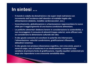 Il mondo è colpito da denutrizione e da super (mal) nutrizione con
incremento dell’incidenza dell’obesità e di malattie legate alla
alimentazione (diabete, malattie cardiovascolari, ecc.)
Invecchiamento, globalizzazione e urbanizzazione rappresentano le nuove
sfide per il raggiungimento di una buona condizione alimentare.
Le politiche alimentari debbono tenere in considerazione la sostenibilità, e
non incoraggiare il consumo di alimenti troppo calorici; sono efficaci solo
se considerano la dimensione culturale del cibo.
Il cibo giusto consente di conciliare le polarità che intersecano
l’alimentazione: velocità/ condivisione, gratificazione/ riflessività,
abitudine/ sorpresa.
Il cibo giusto non produce dissonanza cognitiva, non crea ansie, paure e
sensi di colpa, non si trasforma in un medicamento, conserva il suo
carattere di primaria fonte di gratificazione, rispetta equilibri ambientali più
ampi che rispondono a una crescente sensibilità etica.


                                                                                   2
 