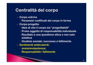 Corpo vetrina
◦ Parametri codificati del corpo in forma
Corpo progetto
◦ Idea di che il corpo sia “progettabile”
◦ Primo oggetto di responsabilità individuale
◦ Risultato è una questione etica e non solo
  estetica
◦ Giudizio sociale: successo e fallimento
Sentimenti ambivalenti:
◦ ansia/onnipotenza;
◦ Responsabilità / fallimento


                                                22
 