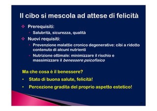 Prerequisiti:
    • Salubrità, sicurezza, qualità
    Nuovi requisiti:
    • Prevenzione malattie cronico degenerative: cibi a ridotto
      contenuto di alcuni nutrienti
    • Nutrizione ottimale: minimizzare il rischio e
      massimizzare il benessere psicofisico

Ma che cosa è il benessere?
•   Stato di buona salute, felicità!
•   Percezione gradita del proprio aspetto estetico!


                                                                  24
 