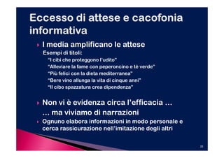 I media amplificano le attese
Esempi di titoli:
  “I cibi che proteggono l’udito”
  “Alleviare la fame con peperoncino e tè verde”
  “Più felici con la dieta mediterranea”
  “Bere vino allunga la vita di cinque anni”
  “Il cibo spazzatura crea dipendenza”


Non vi è evidenza circa l’efficacia …
… ma viviamo di narrazioni
Ognuno elabora informazioni in modo personale e
cerca rassicurazione nell’imitazione degli altri

                                                   25
 