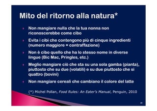 Non mangiare nulla che la tua nonna non
riconoscerebbe come cibo
Evita i cibi che contengono più di cinque ingredienti
(numero maggiore = contraffazione)
Non è cibo quello che ha lo stesso nome in diverse
lingue (Bic Mac, Pringles, etc.)
            Mac, Pringles,
Meglio mangiare ciò che sta su una sola gamba (pianta),
piuttosto che su due (volatili) e su due piuttosto che si
quattro (bovini)
Non mangiare cereali che cambiano il colore del latte

(*) Michel Pollan, Food Rules: An Eater’s Manual, Penguin, 2010


                                                                  28
 