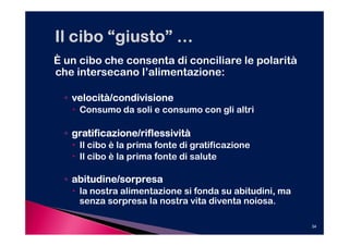 È un cibo che consenta di conciliare le polarità
che intersecano l’alimentazione:

  ◦ velocità/condivisione
     Consumo da soli e consumo con gli altri

  ◦ gratificazione/riflessività
     Il cibo è la prima fonte di gratificazione
     Il cibo è la prima fonte di salute

  ◦ abitudine/sorpresa
     la nostra alimentazione si fonda su abitudini, ma
     senza sorpresa la nostra vita diventa noiosa.

                                                         34
 