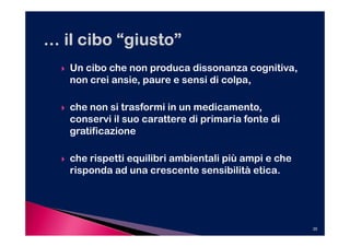 Un cibo che non produca dissonanza cognitiva,
non crei ansie, paure e sensi di colpa,

che non si trasformi in un medicamento,
conservi il suo carattere di primaria fonte di
gratificazione

che rispetti equilibri ambientali più ampi e che
risponda ad una crescente sensibilità etica.




                                                   35
 